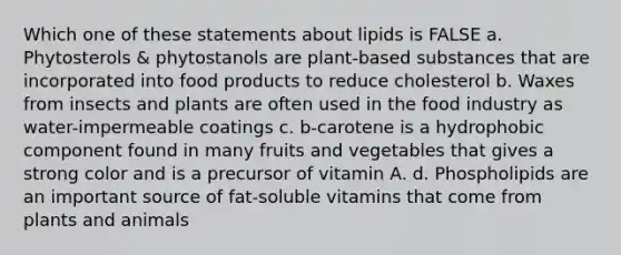 Which one of these statements about lipids is FALSE a. Phytosterols & phytostanols are plant-based substances that are incorporated into food products to reduce cholesterol b. Waxes from insects and plants are often used in the food industry as water-impermeable coatings c. b-carotene is a hydrophobic component found in many fruits and vegetables that gives a strong color and is a precursor of vitamin A. d. Phospholipids are an important source of fat-soluble vitamins that come from plants and animals