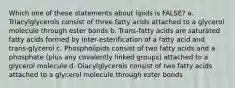 Which one of these statements about lipids is FALSE? a. Triacylglycerols consist of three fatty acids attached to a glycerol molecule through ester bonds b. Trans-fatty acids are saturated fatty acids formed by inter-esterification of a fatty acid and trans-glycerol c. Phospholipids consist of two fatty acids and a phosphate (plus any covalently linked groups) attached to a glycerol molecule d. Diacylglycerols consist of two fatty acids attached to a glycerol molecule through ester bonds