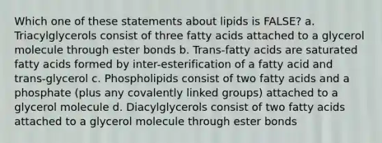 Which one of these statements about lipids is FALSE? a. Triacylglycerols consist of three fatty acids attached to a glycerol molecule through ester bonds b. Trans-fatty acids are saturated fatty acids formed by inter-esterification of a fatty acid and trans-glycerol c. Phospholipids consist of two fatty acids and a phosphate (plus any covalently linked groups) attached to a glycerol molecule d. Diacylglycerols consist of two fatty acids attached to a glycerol molecule through ester bonds