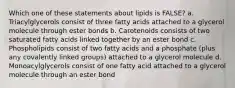 Which one of these statements about lipids is FALSE? a. Triacylglycerols consist of three fatty acids attached to a glycerol molecule through ester bonds b. Carotenoids consists of two saturated fatty acids linked together by an ester bond c. Phospholipids consist of two fatty acids and a phosphate (plus any covalently linked groups) attached to a glycerol molecule d. Monoacylglycerols consist of one fatty acid attached to a glycerol molecule through an ester bond