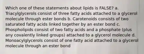 Which one of these statements about lipids is FALSE? a. Triacylglycerols consist of three fatty acids attached to a glycerol molecule through ester bonds b. Carotenoids consists of two saturated fatty acids linked together by an ester bond c. Phospholipids consist of two fatty acids and a phosphate (plus any covalently linked groups) attached to a glycerol molecule d. Monoacylglycerols consist of one fatty acid attached to a glycerol molecule through an ester bond