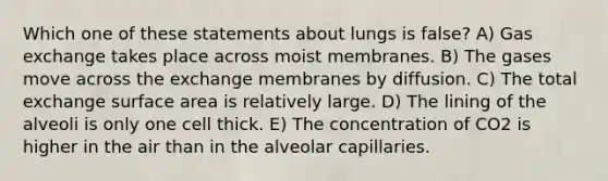 Which one of these statements about lungs is false? A) <a href='https://www.questionai.com/knowledge/kU8LNOksTA-gas-exchange' class='anchor-knowledge'>gas exchange</a> takes place across moist membranes. B) The gases move across the exchange membranes by diffusion. C) The total exchange <a href='https://www.questionai.com/knowledge/kEtsSAPENL-surface-area' class='anchor-knowledge'>surface area</a> is relatively large. D) The lining of the alveoli is only one cell thick. E) The concentration of CO2 is higher in the air than in the alveolar capillaries.