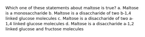 Which one of these statements about maltose is true? a. Maltose is a monosaccharide b. Maltose is a disaccharide of two b-1,4 linked glucose molecules c. Maltose is a disaccharide of two a-1,4 linked glucose molecules d. Maltose is a disaccharide a-1,2 linked glucose and fructose molecules