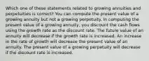 Which one of these statements related to growing annuities and perpetuities is correct? You can compute the present value of a growing annuity but not a growing perpetuity. In computing the present value of a growing annuity, you discount the cash flows using the growth rate as the discount rate. The future value of an annuity will decrease if the growth rate is increased. An increase in the rate of growth will decrease the present value of an annuity. The present value of a growing perpetuity will decrease if the discount rate is increased.