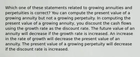 Which one of these statements related to growing annuities and perpetuities is correct? You can compute the present value of a growing annuity but not a growing perpetuity. In computing the present value of a growing annuity, you discount the cash flows using the growth rate as the discount rate. The future value of an annuity will decrease if the growth rate is increased. An increase in the rate of growth will decrease the present value of an annuity. The present value of a growing perpetuity will decrease if the discount rate is increased.