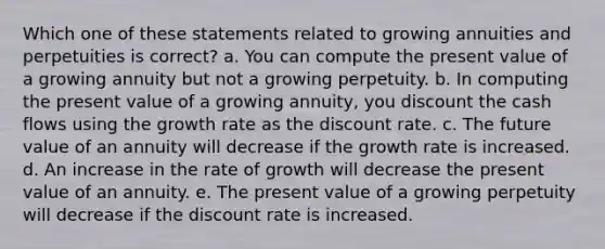 Which one of these statements related to growing annuities and perpetuities is correct? a. You can compute the present value of a growing annuity but not a growing perpetuity. b. In computing the present value of a growing annuity, you discount the cash flows using the growth rate as the discount rate. c. The future value of an annuity will decrease if the growth rate is increased. d. An increase in the rate of growth will decrease the present value of an annuity. e. The present value of a growing perpetuity will decrease if the discount rate is increased.