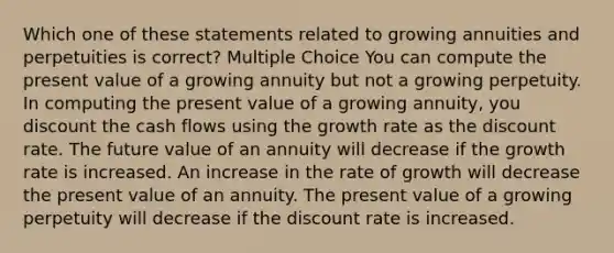 Which one of these statements related to growing annuities and perpetuities is correct? Multiple Choice You can compute the present value of a growing annuity but not a growing perpetuity. In computing the present value of a growing annuity, you discount the cash flows using the growth rate as the discount rate. The future value of an annuity will decrease if the growth rate is increased. An increase in the rate of growth will decrease the present value of an annuity. The present value of a growing perpetuity will decrease if the discount rate is increased.