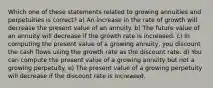 Which one of these statements related to growing annuities and perpetuities is correct? a) An increase in the rate of growth will decrease the present value of an annuity. b) The future value of an annuity will decrease if the growth rate is increased. c) In computing the present value of a growing annuity, you discount the cash flows using the growth rate as the discount rate. d) You can compute the present value of a growing annuity but not a growing perpetuity. e) The present value of a growing perpetuity will decrease if the discount rate is increased.