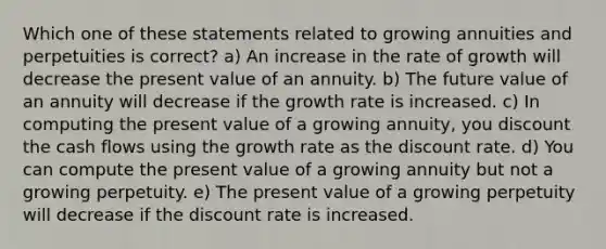 Which one of these statements related to growing annuities and perpetuities is correct? a) An increase in the rate of growth will decrease the present value of an annuity. b) The future value of an annuity will decrease if the growth rate is increased. c) In computing the present value of a growing annuity, you discount the cash flows using the growth rate as the discount rate. d) You can compute the present value of a growing annuity but not a growing perpetuity. e) The present value of a growing perpetuity will decrease if the discount rate is increased.