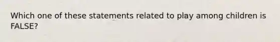 Which one of these statements related to play among children is FALSE?