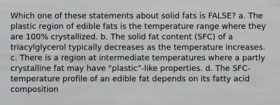 Which one of these statements about solid fats is FALSE? a. The plastic region of edible fats is the temperature range where they are 100% crystallized. b. The solid fat content (SFC) of a triacylglycerol typically decreases as the temperature increases. c. There is a region at intermediate temperatures where a partly crystalline fat may have "plastic"-like properties. d. The SFC-temperature profile of an edible fat depends on its fatty acid composition