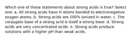 Which one of these statements about strong acids is true? Select one: a. All strong acids have H atoms bonded to electronegative oxygen atoms. b. Strong acids are 100% ionized in water. c. The conjugate base of a strong acid is itself a strong base. d. Strong acids are very concentrated acids. e. Strong acids produce solutions with a higher pH than weak acids.