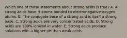 Which one of these statements about strong acids is true? A. All strong acids have H atoms bonded to electronegative oxygen atoms. B. The conjugate base of a strong acid is itself a strong base. C. Strong acids are very concentrated acids. D. Strong acids are 100% ionized in water. E. Strong acids produce solutions with a higher pH than weak acids.