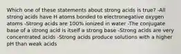 Which one of these statements about strong acids is true? -All strong acids have H atoms bonded to electronegative oxygen atoms -Strong acids are 100% ionized in water -The conjugate base of a strong acid is itself a strong base -Strong acids are very concentrated acids -Strong acids produce solutions with a higher pH than weak acids