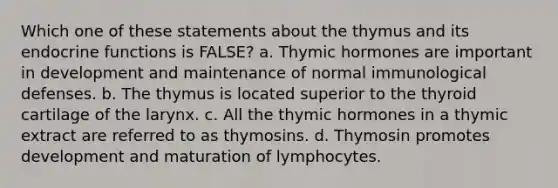 Which one of these statements about the thymus and its endocrine functions is FALSE? a. Thymic hormones are important in development and maintenance of normal immunological defenses. b. The thymus is located superior to the thyroid cartilage of the larynx. c. All the thymic hormones in a thymic extract are referred to as thymosins. d. Thymosin promotes development and maturation of lymphocytes.