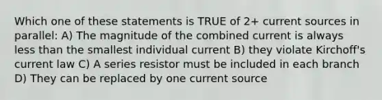 Which one of these statements is TRUE of 2+ current sources in parallel: A) The magnitude of the combined current is always less than the smallest individual current B) they violate Kirchoff's current law C) A series resistor must be included in each branch D) They can be replaced by one current source