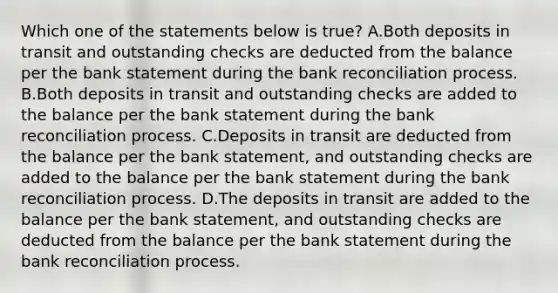 Which one of the statements below is true? A.Both deposits in transit and outstanding checks are deducted from the balance per the bank statement during the bank reconciliation process. B.Both deposits in transit and outstanding checks are added to the balance per the bank statement during the bank reconciliation process. C.Deposits in transit are deducted from the balance per the bank statement, and outstanding checks are added to the balance per the bank statement during the bank reconciliation process. D.The deposits in transit are added to the balance per the bank statement, and outstanding checks are deducted from the balance per the bank statement during the bank reconciliation process.