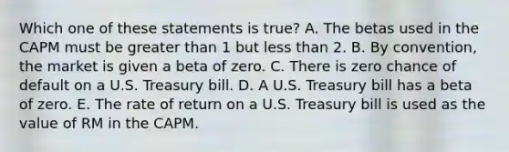 Which one of these statements is true? A. The betas used in the CAPM must be greater than 1 but less than 2. B. By convention, the market is given a beta of zero. C. There is zero chance of default on a U.S. Treasury bill. D. A U.S. Treasury bill has a beta of zero. E. The rate of return on a U.S. Treasury bill is used as the value of RM in the CAPM.