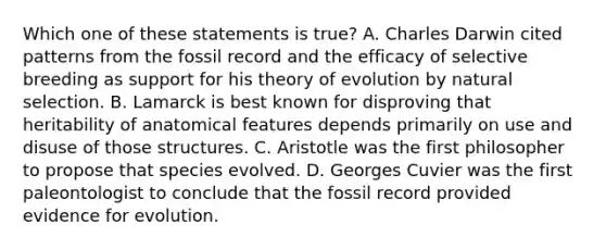 Which one of these statements is true? A. Charles Darwin cited patterns from the fossil record and the efficacy of selective breeding as support for his theory of evolution by natural selection. B. Lamarck is best known for disproving that heritability of anatomical features depends primarily on use and disuse of those structures. C. Aristotle was the first philosopher to propose that species evolved. D. Georges Cuvier was the first paleontologist to conclude that the fossil record provided evidence for evolution.