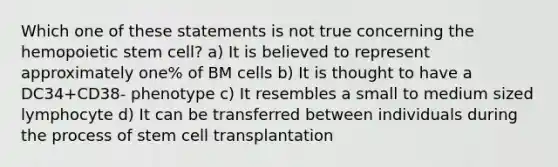 Which one of these statements is not true concerning the hemopoietic stem cell? a) It is believed to represent approximately one% of BM cells b) It is thought to have a DC34+CD38- phenotype c) It resembles a small to medium sized lymphocyte d) It can be transferred between individuals during the process of stem cell transplantation