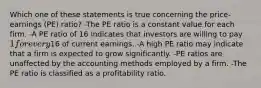 Which one of these statements is true concerning the price-earnings (PE) ratio? -The PE ratio is a constant value for each firm. -A PE ratio of 16 indicates that investors are willing to pay 1 for every16 of current earnings. -A high PE ratio may indicate that a firm is expected to grow significantly. -PE ratios are unaffected by the accounting methods employed by a firm. -The PE ratio is classified as a profitability ratio.