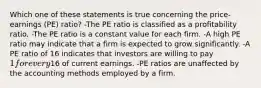 Which one of these statements is true concerning the price-earnings (PE) ratio? -The PE ratio is classified as a profitability ratio. -The PE ratio is a constant value for each firm. -A high PE ratio may indicate that a firm is expected to grow significantly. -A PE ratio of 16 indicates that investors are willing to pay 1 for every16 of current earnings. -PE ratios are unaffected by the accounting methods employed by a firm.