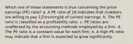 Which one of these statements is true concerning the price-earnings (PE) ratio? a. A PE ratio of 16 indicates that investors are willing to pay 1 for every16 of current earnings. b. The PE ratio is classified as a profitability ratio. c. PE ratios are unaffected by the accounting methods employed by a firm. d. The PE ratio is a constant value for each firm. e. A high PE ratio may indicate that a firm is expected to grow significantly.