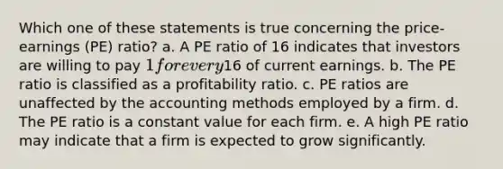 Which one of these statements is true concerning the price-earnings (PE) ratio? a. A PE ratio of 16 indicates that investors are willing to pay 1 for every16 of current earnings. b. The PE ratio is classified as a profitability ratio. c. PE ratios are unaffected by the accounting methods employed by a firm. d. The PE ratio is a constant value for each firm. e. A high PE ratio may indicate that a firm is expected to grow significantly.