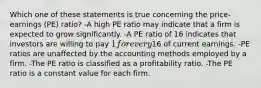 Which one of these statements is true concerning the price-earnings (PE) ratio? -A high PE ratio may indicate that a firm is expected to grow significantly. -A PE ratio of 16 indicates that investors are willing to pay 1 for every16 of current earnings. -PE ratios are unaffected by the accounting methods employed by a firm. -The PE ratio is classified as a profitability ratio. -The PE ratio is a constant value for each firm.