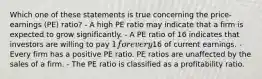 Which one of these statements is true concerning the price-earnings (PE) ratio? - A high PE ratio may indicate that a firm is expected to grow significantly. - A PE ratio of 16 indicates that investors are willing to pay 1 for every16 of current earnings. - Every firm has a positive PE ratio. PE ratios are unaffected by the sales of a firm. - The PE ratio is classified as a profitability ratio.