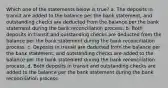 Which one of the statements below is true? a. The deposits in transit are added to the balance per the bank statement, and outstanding checks are deducted from the balance per the bank statement during the bank reconciliation process. b. Both deposits in transit and outstanding checks are deducted from the balance per the bank statement during the bank reconciliation process. c. Deposits in transit are deducted from the balance per the bank statement, and outstanding checks are added to the balance per the bank statement during the bank reconciliation process. d. Both deposits in transit and outstanding checks are added to the balance per the bank statement during the bank reconciliation process.