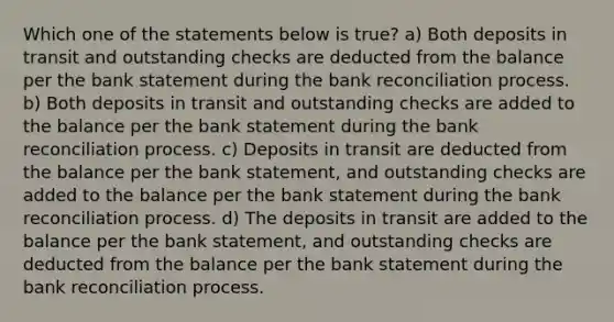 Which one of the statements below is true? a) Both deposits in transit and outstanding checks are deducted from the balance per the bank statement during the bank reconciliation process. b) Both deposits in transit and outstanding checks are added to the balance per the bank statement during the bank reconciliation process. c) Deposits in transit are deducted from the balance per the bank statement, and outstanding checks are added to the balance per the bank statement during the bank reconciliation process. d) The deposits in transit are added to the balance per the bank statement, and outstanding checks are deducted from the balance per the bank statement during the bank reconciliation process.