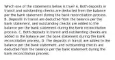 Which one of the statements below is true? A. Both deposits in transit and outstanding checks are deducted from the balance per the bank statement during the bank reconciliation process. B. Deposits in transit are deducted from the balance per the bank statement, and outstanding checks are added to the balance per the bank statement during the bank reconciliation process. C. Both deposits in transit and outstanding checks are added to the balance per the bank statement during the bank reconciliation process. D. The deposits in transit are added to the balance per the bank statement, and outstanding checks are deducted from the balance per the bank statement during the bank reconciliation process.