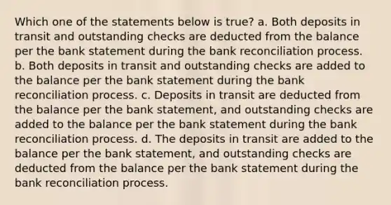 Which one of the statements below is true? a. Both deposits in transit and outstanding checks are deducted from the balance per the bank statement during the bank reconciliation process. b. Both deposits in transit and outstanding checks are added to the balance per the bank statement during the bank reconciliation process. c. Deposits in transit are deducted from the balance per the bank statement, and outstanding checks are added to the balance per the bank statement during the bank reconciliation process. d. The deposits in transit are added to the balance per the bank statement, and outstanding checks are deducted from the balance per the bank statement during the bank reconciliation process.