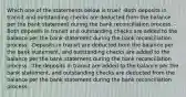 Which one of the statements below is true? -Both deposits in transit and outstanding checks are deducted from the balance per the bank statement during the bank reconciliation process. -Both deposits in transit and outstanding checks are added to the balance per the bank statement during the bank reconciliation process. -Deposits in transit are deducted from the balance per the bank statement, and outstanding checks are added to the balance per the bank statement during the bank reconciliation process. -The deposits in transit are added to the balance per the bank statement, and outstanding checks are deducted from the balance per the bank statement during the bank reconciliation process.