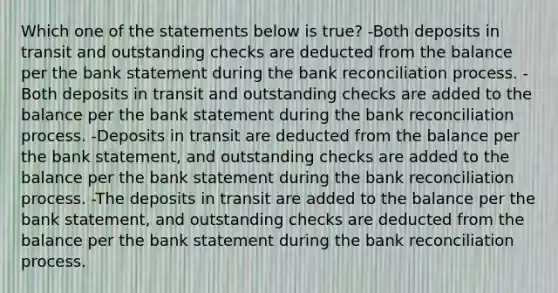 Which one of the statements below is true? -Both deposits in transit and outstanding checks are deducted from the balance per the bank statement during the bank reconciliation process. -Both deposits in transit and outstanding checks are added to the balance per the bank statement during the bank reconciliation process. -Deposits in transit are deducted from the balance per the bank statement, and outstanding checks are added to the balance per the bank statement during the bank reconciliation process. -The deposits in transit are added to the balance per the bank statement, and outstanding checks are deducted from the balance per the bank statement during the bank reconciliation process.