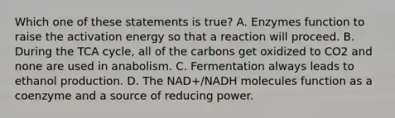 Which one of these statements is true? A. Enzymes function to raise the activation energy so that a reaction will proceed. B. During the TCA cycle, all of the carbons get oxidized to CO2 and none are used in anabolism. C. Fermentation always leads to ethanol production. D. The NAD+/NADH molecules function as a coenzyme and a source of reducing power.