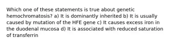 Which one of these statements is true about genetic hemochromatosis? a) It is dominantly inherited b) It is usually caused by mutation of the HFE gene c) It causes excess iron in the duodenal mucosa d) It is associated with reduced saturation of transferrin