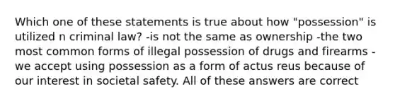 Which one of these statements is true about how "possession" is utilized n criminal law? -is not the same as ownership -the two most common forms of illegal possession of drugs and firearms -we accept using possession as a form of actus reus because of our interest in societal safety. All of these answers are correct