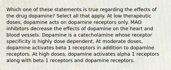 Which one of these statements is true regarding the effects of the drug dopamine? Select all that apply. At low therapeutic doses, dopamine acts on dopamine receptors only. MAO inhibitors decrease the effects of dopamine on the heart and blood vessels. Dopamine is a catecholamine whose receptor specificity is highly dose dependent. At moderate doses, dopamine activates beta 1 receptors in addition to dopamine receptors. At high doses, dopamine activates alpha 1 receptors along with beta 1 receptors and dopamine receptors.