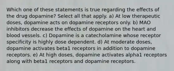 Which one of these statements is true regarding the effects of the drug dopamine? Select all that apply. a) At low therapeutic doses, dopamine acts on dopamine receptors only. b) MAO inhibitors decrease the effects of dopamine on the heart and blood vessels. c) Dopamine is a catecholamine whose receptor specificity is highly dose dependent. d) At moderate doses, dopamine activates beta1 receptors in addition to dopamine receptors. e) At high doses, dopamine activates alpha1 receptors along with beta1 receptors and dopamine receptors.