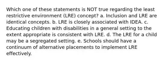 Which one of these statements is NOT true regarding the least restrictive environment (LRE) concept? a. Inclusion and LRE are identical concepts. b. LRE is closely associated with IDEA. c. Educating children with disabilities in a general setting to the extent appropriate is consistent with LRE. d. The LRE for a child may be a segregated setting. e. Schools should have a continuum of alternative placements to implement LRE effectively.