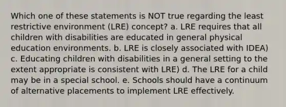 Which one of these statements is NOT true regarding the least restrictive environment (LRE) concept? a. LRE requires that all children with disabilities are educated in general physical education environments. b. LRE is closely associated with IDEA) c. Educating children with disabilities in a general setting to the extent appropriate is consistent with LRE) d. The LRE for a child may be in a special school. e. Schools should have a continuum of alternative placements to implement LRE effectively.