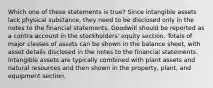 Which one of these statements is true? Since intangible assets lack physical substance, they need to be disclosed only in the notes to the financial statements. Goodwill should be reported as a contra account in the stockholders' equity section. Totals of major classes of assets can be shown in the balance sheet, with asset details disclosed in the notes to the financial statements. Intangible assets are typically combined with plant assets and natural resources and then shown in the property, plant, and equipment section.