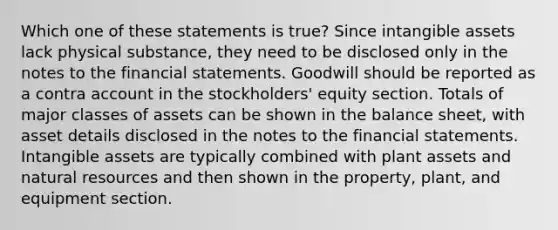 Which one of these statements is true? Since intangible assets lack physical substance, they need to be disclosed only in the notes to the financial statements. Goodwill should be reported as a contra account in the stockholders' equity section. Totals of major classes of assets can be shown in the balance sheet, with asset details disclosed in the notes to the financial statements. Intangible assets are typically combined with plant assets and natural resources and then shown in the property, plant, and equipment section.