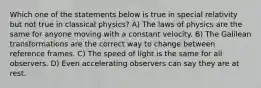 Which one of the statements below is true in special relativity but not true in classical physics? A) The laws of physics are the same for anyone moving with a constant velocity. B) The Galilean transformations are the correct way to change between reference frames. C) The speed of light is the same for all observers. D) Even accelerating observers can say they are at rest.