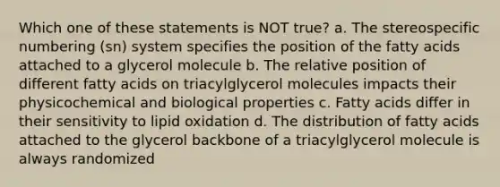 Which one of these statements is NOT true? a. The stereospecific numbering (sn) system specifies the position of the fatty acids attached to a glycerol molecule b. The relative position of different fatty acids on triacylglycerol molecules impacts their physicochemical and biological properties c. Fatty acids differ in their sensitivity to lipid oxidation d. The distribution of fatty acids attached to the glycerol backbone of a triacylglycerol molecule is always randomized