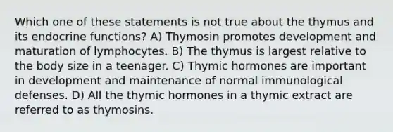 Which one of these statements is not true about the thymus and its endocrine functions? A) Thymosin promotes development and maturation of lymphocytes. B) The thymus is largest relative to the body size in a teenager. C) Thymic hormones are important in development and maintenance of normal immunological defenses. D) All the thymic hormones in a thymic extract are referred to as thymosins.