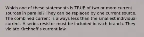 Which one of these statements is TRUE of two or more current sources in parallel? They can be replaced by one current source. The combined current is always less than the smallest individual current. A series resistor must be included in each branch. They violate Kirchhoff's current law.