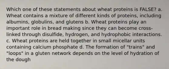 Which one of these statements about wheat proteins is FALSE? a. Wheat contains a mixture of different kinds of proteins, including albumins, globulins, and glutens b. Wheat proteins play an important role in bread making since they can become cross-linked through disulfide, hydrogen, and hydrophobic interactions. c. Wheat proteins are held together in small micellar units containing calcium phosphate d. The formation of "trains" and "loops" in a gluten network depends on the level of hydration of the dough